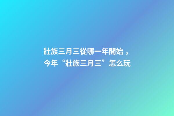壯族三月三從哪一年開始，今年“壯族三月三”怎么玩-第1張-觀點-玄機派